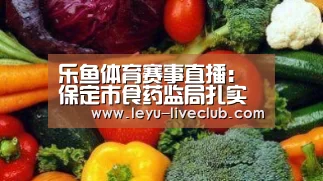 乐鱼体育赛事直播：保定市食药监局扎实开展“小饭桌”专项整治行动